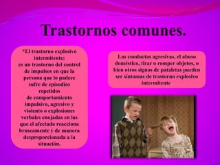 *El trastorno explosivo
intermitente:
es un trastorno del control
de impulsos en que la
persona que lo padece
sufre de episodios
repetidos
de comportamiento
impulsivo, agresivo y
violento o explosiones
verbales enojadas en las
que el afectado reacciona
bruscamente y de manera
desproporcionada a la
situación.
Las conductas agresivas, el abuso
doméstico, tirar o romper objetos, o
bien otros signos de pataletas pueden
ser síntomas de trastorno explosivo
intermitente.
 