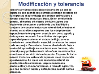 Tolerancia y Estrategias para regular la ira Lo que se
espera es que cuando los alumnos alcancen el estado de
flujo gracias al aprendizaje se sentirán estimulados a
aceptar desafíos en nuevas áreas. En un sentido más
general, el modelo del estado de flujo sugiere que
idealmente alcanzan el dominio de una habilidad o
conjunto de conocimientos con naturalidad, mientras el
alumno es atraído a aspectos que los comprometen
espontáneamente y que en esencia son de su agrado y
dado que es necesario forzar límites de la propia
capacidad para sostener el estado de flujo, esto se
convierte en un motivador esencial para hacer las cosas
cada vez mejor. En síntesis, buscar el estado de flujo a
través del aprendizaje es una forma más humana, más
natural y muy probablemente más eficaz de ordenar las
emociones al servicio de la educación. Expresar la ira La
manera instintiva, natural de expresar ira es responder
agresivamente. La ira es una respuesta natural, de
adaptación a las amenazas. Inspira numerosos
sentimientos y comportamientos, a menudo agresivos,
que nos permiten luchar y defendernos cuando somos
atacados.
 