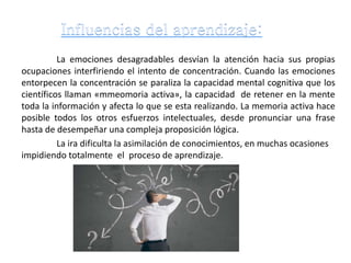 La emociones desagradables desvían la atención hacia sus propias
ocupaciones interfiriendo el intento de concentración. Cuando las emociones
entorpecen la concentración se paraliza la capacidad mental cognitiva que los
científicos llaman «mmeomoria activa», la capacidad de retener en la mente
toda la información y afecta lo que se esta realizando. La memoria activa hace
posible todos los otros esfuerzos intelectuales, desde pronunciar una frase
hasta de desempeñar una compleja proposición lógica.
La ira dificulta la asimilación de conocimientos, en muchas ocasiones
impidiendo totalmente el proceso de aprendizaje.
 