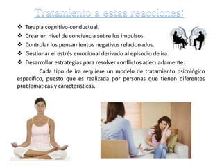  Terapia cognitivo-conductual.
 Crear un nivel de conciencia sobre los impulsos.
 Controlar los pensamientos negativos relacionados.
 Gestionar el estrés emocional derivado al episodio de ira.
 Desarrollar estrategias para resolver conflictos adecuadamente.
Cada tipo de ira requiere un modelo de tratamiento psicológico
especifico, puesto que es realizada por personas que tienen diferentes
problemáticas y características.
 
