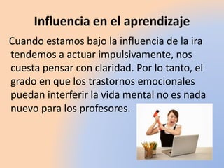 Influencia en el aprendizaje
Cuando estamos bajo la influencia de la ira
tendemos a actuar impulsivamente, nos
cuesta pensar con claridad. Por lo tanto, el
grado en que los trastornos emocionales
puedan interferir la vida mental no es nada
nuevo para los profesores.
 