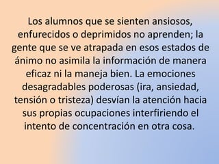 Los alumnos que se sienten ansiosos,
enfurecidos o deprimidos no aprenden; la
gente que se ve atrapada en esos estados de
ánimo no asimila la información de manera
eficaz ni la maneja bien. La emociones
desagradables poderosas (ira, ansiedad,
tensión o tristeza) desvían la atención hacia
sus propias ocupaciones interfiriendo el
intento de concentración en otra cosa.
 