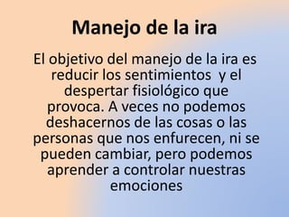 Manejo de la ira
El objetivo del manejo de la ira es
reducir los sentimientos y el
despertar fisiológico que
provoca. A veces no podemos
deshacernos de las cosas o las
personas que nos enfurecen, ni se
pueden cambiar, pero podemos
aprender a controlar nuestras
emociones
 
