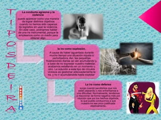 La conducta agresiva y la
violencia
puede aparecer como una manera
de lograr distintos objetivos
cuando no hemos sido capaces
de lograrlos sin usar la violencia.
En este caso, podríamos hablar
de una ira instrumental, porque la
empleamos como un medio para
obtener algo.
la ira como explosión,
A causa de haber aguantado durante
mucho tiempo una situación injusta o
perturbadora. Así, las pequeñas
frustraciones diarias se van acumulando y,
a base de no expresar nuestro malestar,
acabamos estallando en un momento u
otro. La solución a este tipo de círculos
viciosos es gestionar adecuadamente la
ira, y no ir acumulándola hasta explotar.
La ira como defensa
surge cuando percibimos que nos
están atacando o nos enfrentamos a
una dificultad. Normalmente, tendemos
a reaccionar de forma negativa más por
intuición que por los hechos objetivos,
lo que puede conducirnos a que
nuestra ira sea poco justificada
objetivamente.
 