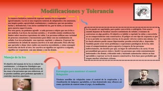 La manera instintiva, natural de expresar nuestra ira es responder
agresivamente. La ira es una respuesta natural, de adaptación a las amenazas,
nos inspira poder, agresividad, sentimientos y conductas, que nos permiten
luchar y defendernos. Una cierta cantidad de ira, por lo tanto, es necesaria
para nuestra supervivencia.
Por otra parte, no podemos agredir a cada persona u objeto que nos irrita o
nos molesta. Las leyes, las normas sociales, y el sentido común establecen los
límites sobre nuestras expresiones de rabia. Las personas utilizan una variedad
de procesos conscientes e inconscientes para lidiar con sus sentimientos de
enfado. Los tres principales son expresar, reprimir y calmarse. Expresar los
sentimientos de enfado de manera asertiva es lo más adecuado. Para ello hay
que aprender a dejar claro cuáles son nuestras necesidades, y cómo conseguir
resolverlas sin herir al otro. Ser asertivo no significa ser agresivo o exigente,
significa ser respetuoso con uno mismo y con los demás.
Modificaciones y Tolerancia
La ira puede ser suprimida, para poder convertirla o redirigirla. Esto ocurre
cuando dejamos de focalizar nuestro sentimiento de enfado y tratamos de
centrarnos en algo positivo. El objetivo es inhibir o reprimir la rabia y convertirla
en un comportamiento más constructivo. El peligro en este tipo de respuesta es que
si no se permite su expresión externa, la ira puede volverse contra uno mismo. La
ira hacia adentro puede causar hipertensión, presión arterial alta o depresión.
También puede crear otros problemas o expresiones patológicas de la ira, tales
como el comportamiento pasivo-agresivo (vengarse de las personas
indirectamente, sin decirles por qué, en lugar de enfrentarlos a la cara). O una
personalidad que parece cínica y hostil. Las personas que están constantemente
molestando a los demás, criticando todo y haciendo comentarios cínicos no han
aprendido a expresar su ira de manera constructiva. Esto hace poco probable que
tengan muchas relaciones exitosas.Manejo de la Ira
El objetivo del manejo de la ira es reducir los
sentimientos y el despertar fisiológico que
provoca. A veces no podemos deshacernos de
las cosas o las personas que nos enfurecen, ni
se pueden cambiar, pero podemos aprender a
controlar nuestras emociones.
Estrategias para mantener el control
Relajación
Técnicas sencillas de relajación como el control de la respiración y la
visualización de imágenes agradables, se han demostrado muy eficaces así
como, ejercicios de control como el yoga y la meditación.
 