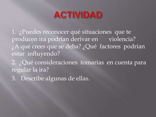 1. ¿Puedes reconocer qué situaciones que te
producen ira podrían derivar en violencia?
¿A qué crees que se deba? ¿Qué factores podrían
estar influyendo?
2. ¿Qué consideraciones tomarias en cuenta para
regular la ira?
3. Describe algunas de ellas.
 