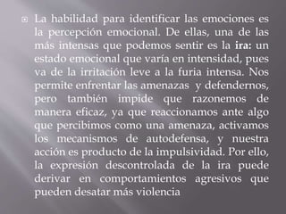  La habilidad para identificar las emociones es
la percepción emocional. De ellas, una de las
más intensas que podemos sentir es la ira: un
estado emocional que varía en intensidad, pues
va de la irritación leve a la furia intensa. Nos
permite enfrentar las amenazas y defendernos,
pero también impide que razonemos de
manera eficaz, ya que reaccionamos ante algo
que percibimos como una amenaza, activamos
los mecanismos de autodefensa, y nuestra
acción es producto de la impulsividad. Por ello,
la expresión descontrolada de la ira puede
derivar en comportamientos agresivos que
pueden desatar más violencia
 