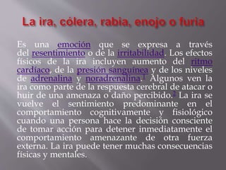 Es una emoción que se expresa a través
del resentimiento o de la irritabilidad. Los efectos
físicos de la ira incluyen aumento del ritmo
cardíaco, de la presión sanguínea y de los niveles
de adrenalina y noradrenalina.1 Algunos ven la
ira como parte de la respuesta cerebral de atacar o
huir de una amenaza o daño percibido.2 La ira se
vuelve el sentimiento predominante en el
comportamiento cognitivamente y fisiológico
cuando una persona hace la decisión consciente
de tomar acción para detener inmediatamente el
comportamiento amenazante de otra fuerza
externa. La ira puede tener muchas consecuencias
físicas y mentales.
 