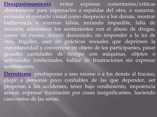 Desapasionamiento: evitar expresar comentarios/críticas
abiertamente para expresarlos a espaldas del otro, o susurrar,
evitando el contacto visual como desprecio a los demás, mostrar
indiferencia o sonrisas falsas, mirando impasible, falta de
decisión, adormecer los sentimientos con el abuso de drogas,
comer en exceso, dormir demasiado, no responder a la ira de
otro, frigidez, caer en prácticas sexuales que deprimen la
espontaneidad y convertirse en objeto de los participantes, pasar
grandes cantidades de tiempo con máquinas, objetos o
actividades intelectuales, hablar de frustraciones sin expresar
sentimientos.
Derrotismo: predisponer a uno mismo o a los demás al fracaso,
elegir a personas poco confiables de las que depender, ser
propenso a los accidentes, tener bajo rendimiento, impotencia
sexual, expresar frustración por cosas insignificantes, haciendo
caso omiso de las serias.
 