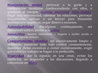 Manipulación mental: provocar a la gente y a
continuación mostrarse condescendiente con ellos, o
quedarse al margen, chantaje emocional, falsa tristeza,
fingir una enfermedad, sabotear las relaciones, provocar
sexualmente, utilizar a un tercero para transmitir
sentimientos negativos, negar dinero o recursos.
Autoculpabilidad: disculparse continuamente, ser
demasiado crítico, invitar a la crítica.
Autosacrificio: mostrar sufrimiento y negarse a recibir ayuda o
mendigar agradecimiento.
Comportamiento obsesivo: ser excesivamente limpio y
ordenado, mantener todo bajo control constantemente,
mantener dietas excesivas o comer excesivamente, exigir
que todos los trabajos se hagan a la perfección.
Evasividad: dar la espalda en una crisis, evitar los
conflictos, no responder a las discusiones, llegando a
convertirse en fóbico.
 