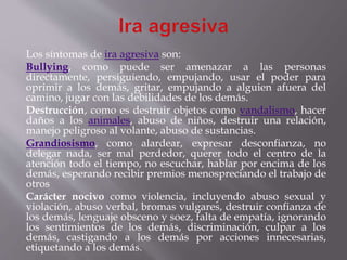 Los síntomas de ira agresiva son:
Bullying, como puede ser amenazar a las personas
directamente, persiguiendo, empujando, usar el poder para
oprimir a los demás, gritar, empujando a alguien afuera del
camino, jugar con las debilidades de los demás.
Destrucción, como es destruir objetos como vandalismo, hacer
daños a los animales, abuso de niños, destruir una relación,
manejo peligroso al volante, abuso de sustancias.
Grandiosismo, como alardear, expresar desconfianza, no
delegar nada, ser mal perdedor, querer todo el centro de la
atención todo el tiempo, no escuchar, hablar por encima de los
demás, esperando recibir premios menospreciando el trabajo de
otros
Carácter nocivo como violencia, incluyendo abuso sexual y
violación, abuso verbal, bromas vulgares, destruir confianza de
los demás, lenguaje obsceno y soez, falta de empatía, ignorando
los sentimientos de los demás, discriminación, culpar a los
demás, castigando a los demás por acciones innecesarias,
etiquetando a los demás.
 