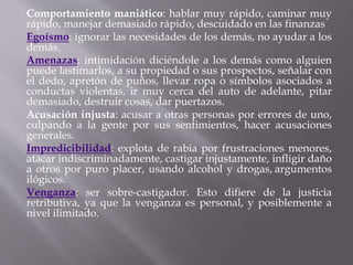 Comportamiento maniático: hablar muy rápido, caminar muy
rápido, manejar demasiado rápido, descuidado en las finanzas
Egoísmo: ignorar las necesidades de los demás, no ayudar a los
demás.
Amenazas: intimidación diciéndole a los demás como alguien
puede lastimarlos, a su propiedad o sus prospectos, señalar con
el dedo, apretón de puños, llevar ropa o símbolos asociados a
conductas violentas, ir muy cerca del auto de adelante, pitar
demasiado, destruir cosas, dar puertazos.
Acusación injusta: acusar a otras personas por errores de uno,
culpando a la gente por sus sentimientos, hacer acusaciones
generales.
Impredicibilidad: explota de rabia por frustraciones menores,
atacar indiscriminadamente, castigar injustamente, infligir daño
a otros por puro placer, usando alcohol y drogas, argumentos
ilógicos.
Venganza: ser sobre-castigador. Esto difiere de la justicia
retributiva, ya que la venganza es personal, y posiblemente a
nivel ilimitado.
 