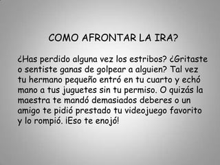 COMO AFRONTAR LA IRA?¿Has perdido alguna vez los estribos? ¿Gritaste o sentiste ganas de golpear a alguien? Tal vez tu hermano pequeño entró en tu cuarto y echó mano a tus juguetes sin tu permiso. O quizás la maestra te mandó demasiados deberes o un amigo te pidió prestado tu videojuego favorito y lo rompió. ¡Eso te enojó!