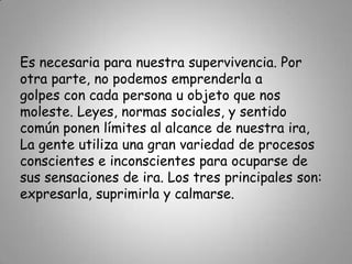 Es necesaria para nuestra supervivencia. Por otra parte, no podemos emprenderla a golpes con cada persona u objeto que nos moleste. Leyes, normas sociales, y sentido común ponen límites al alcance de nuestra ira,La gente utiliza una gran variedad de procesos conscientes e inconscientes para ocuparse de sus sensaciones de ira. Los tres principales son: expresarla, suprimirla y calmarse. 