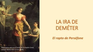 LA IRA DE
DEMÉTER
El rapto de Perséfone
Proserpina adorna el busto de su madre Ceres.
Joseph Marie Vien (1716-1809)
 