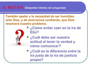 También apelar a la necesidad de ser humildes
ante Dios, y de acercarnos confiando, que Dios
resolverá nuestro problema.
II. MOTIVA (Despertar interés con preguntas)
 ¿Cómo evitar caer en la ira de
Eliú?
 ¿Cuál debe ser nuestra
actitud al tener la verdad y
cómo comunicar?
 ¿Cuál es la diferencia entre la
ira justa de la ira de justicia
propia?
 