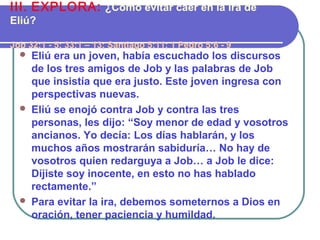  Eliú era un joven, había escuchado los discursos
de los tres amigos de Job y las palabras de Job
que insistía que era justo. Este joven ingresa con
perspectivas nuevas.
 Eliú se enojó contra Job y contra las tres
personas, les dijo: “Soy menor de edad y vosotros
ancianos. Yo decía: Los días hablarán, y los
muchos años mostrarán sabiduría… No hay de
vosotros quien redarguya a Job… a Job le dice:
Dijiste soy inocente, en esto no has hablado
rectamente.”
 Para evitar la ira, debemos someternos a Dios en
oración, tener paciencia y humildad.
III. EXPLORA: ¿Cómo evitar caer en la ira de
Eliú?
Job 32:1 - 5; 33:1 – 13; Santiago 5:11; 1 Pedro 5:6 - 9
 