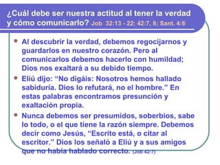  Al descubrir la verdad, debemos regocijarnos y
guardarlos en nuestro corazón. Pero al
comunicarlos debemos hacerlo con humildad;
Dios nos exaltará a su debido tiempo.
 Eliú dijo: “No digáis: Nosotros hemos hallado
sabiduría. Dios lo refutará, no el hombre.” En
estas palabras encontramos presunción y
exaltación propia.
 Nunca debemos ser presumidos, soberbios, sabe
lo todo, o el que tiene la razón siempre. Debemos
decir como Jesús, “Escrito está, o citar al
escritor.” Dios los señaló a Eliú y a sus amigos
que no había hablado correcto. (Job 42:7)
¿Cuál debe ser nuestra actitud al tener la verdad
y cómo comunicarlo? Job 32:13 - 22; 42:7, 8; Sant. 4:6
 