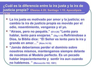  La ira justa es motivado por amor y la justicia; en
cambio la ira de justicia propia es movido por el
odio, resentimiento, venganza y el yo.
 “Airaos, pero no pequéis.” (Ef.4:26) “Lento para
hablar, lento para enojarse.” (Stg.1:19) Refiriéndose a
Dios, la Biblia dice: “El Señor es lento para la ira y
grande en amor…” (Núm.14:18)
 “Jamás deberíamos perder el dominio sobre
nosotros mismos, mantengamos siempre delante
de nosotros al Modelo perfecto. Es un pecado
hablar impacientemente y sentir ira aun cuando
no hablemos. ” (Manuscrito 102, 1901)
¿Cuál es la diferencia entre la ira justa y la ira de
justicia propia? Efesios 4:26; Santiago 1:19; Apocalipsis
11:18
 