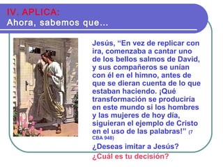 Jesús, “En vez de replicar con
ira, comenzaba a cantar uno
de los bellos salmos de David,
y sus compañeros se unían
con él en el himno, antes de
que se dieran cuenta de lo que
estaban haciendo. ¡Qué
transformación se produciría
en este mundo si los hombres
y las mujeres de hoy día,
siguieran el ejemplo de Cristo
en el uso de las palabras!” (7
CBA 948)
¿Deseas imitar a Jesús?
¿Cuál es tu decisión?
IV. APLICA:
Ahora, sabemos que…
 