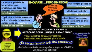 Todos nosotros tenemos problemas
habituales para controlar el mal genio.
¿Qué directrices o guía
nos da la palabra de Dios
para superar las
tentaciones de la ira?
La ira y la pérdida de
los estribos son
problemas que todas las
personas con frecuencia
se enfrentan.
¿Es siempre pecado el
estar enojado?
¿Qué dice la Biblia acerca de
la ira, el enojo, el quedarse
callado como un muerto, o
salirse de las casillas?
¿Podemos controlar
nuestro temperamento?
APRENDER LO QUE DICE LA BIBLIA
ACERCA DE COMO MANEJAR LA IRA O ENOJO
¿Qué ofrece a Jesús para ayudar a superar el hábito
de perder los estribos? 1
 