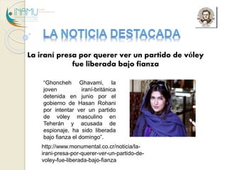 La iraní presa por querer ver un partido de vóley 
fue liberada bajo fianza 
“ Ghoncheh Ghavami, la 
joven iraní-británica 
detenida en junio por el 
gobierno de Hasan Rohani 
por intentar ver un partido 
de vóley masculino en 
Teherán y acusada de 
espionaje, ha sido liberada 
bajo fianza el domingo”. 
http://www.monumental.co.cr/noticia/la-irani- 
presa-por-querer-ver-un-partido-de-voley- 
fue-liberada-bajo-fianza 
