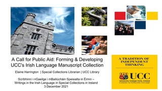 A Call for Public Aid: Forming & Developing
UCC's Irish Language Manuscript Collection
Elaine Harrington | Special Collections Librarian | UCC Library
Scríbhinní i nGaeilge i mBailiúcháin Speisialta in Éirinn –
Writings in the Irish Language in Special Collections in Ireland
3 December 2021
 