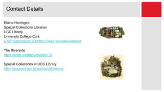 Elaine Harrington
Special Collections Librarian
UCC Library
University College Cork
e.harrington@ucc.ie | https://linktr.ee/walkerabroad
The Riverside
https://linktr.ee/theriversideUCC
Special Collections at UCC Library
http://libguides.ucc.ie/specialcollections
Contact Details
 