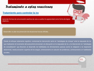 Aprender formas de comunicación asertiva de cara a sustituir la agresividad como forma de lograr
objetivos.
Tratamiento a estas reacciones
Tratamiento para controlar la ira
Desarrollar un plan de prevención de situaciones futuras difíciles.
Desde el enfoque netamente cognitivo- conductual la intervención sería en “estrategias de choque” ante la respuesta de ira,
que implicarían el incremento del autocontrol emocional y la disrupción en la respuesta de ira, y la intervención en “estrategias
de consolidación” que llevarían al desarrollo de habilidades de afrontamiento pasivas (como la relajación o la respiración
abdominal), reestructuración cognitiva de los sesgos, entrenamiento en solución de problemas y entrenamiento en habilidades
sociales.
 