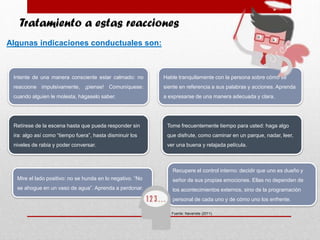 Tratamiento a estas reacciones
Intente de una manera consciente estar calmado: no
reaccione impulsivamente, ¡piense! Comuníquese:
cuando alguien le molesta, hágaselo saber.
Fuente: Navarrete (2011).
Algunas indicaciones conductuales son:
Hable tranquilamente con la persona sobre cómo se
siente en referencia a sus palabras y acciones. Aprenda
a expresarse de una manera adecuada y clara.
Retírese de la escena hasta que pueda responder sin
ira: algo así como “tiempo fuera”, hasta disminuir los
niveles de rabia y poder conversar.
Tome frecuentemente tiempo para usted: haga algo
que disfrute, como caminar en un parque, nadar, leer,
ver una buena y relajada película.
Mire el lado positivo: no se hunda en lo negativo. “No
se ahogue en un vaso de agua”. Aprenda a perdonar.
Recupere el control interno: decidir que uno es dueño y
señor de sus propias emociones. Ellas no dependen de
los acontecimientos externos, sino de la programación
personal de cada uno y de cómo uno los enfrente.
 