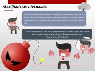 Modificaciones y tolerancia
Es muy importante identificar señales, detonantes y pensamientos de ira; de otra
manera estos van a tomar las riendas y seremos arrastrados por ellos. Sin embargo,
no es suficiente con identificarlos; es indispensable aprender a hacer algo respecto a
ellos
El evitar los detonantes es ideal, pero muchos detonantes no pueden evitarse, tales como el
jefe, el trabajo, tránsito, cónyuge, hijos, etc. Dos estrategias útiles son :
¡Respirar profundo! Y ¡Contar!.
 