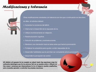 Modificaciones y tolerancia
Otras modificaciones orientadas a la tolerancia son las que a continuación se describen,
en ellas el individuo deberá:
 Aumentar la conciencia del déficit.
 Interrumpir el desarrollo de la respuesta de ira.
 Utilizar el entrenamiento en relajación.
 Reestructuración cognitiva.
 Solución de problemas y autoinstrucciones.
 Mantener una orientación hacia la tarea antes que hacia la provocación.
 Fortalecer la autoestima para ayudar a evitar respuestas de ira.
 Desarrollar habilidades que le permitan ser competente ante la provocación.
 Desarrollar la percepción de control.
El objetivo al manejar la ira consiste en reducir tanto las emociones como la
activación fisiológica que la ira provoca. Tal vez no puedes evitar o librarte de
las cosas o personas que desencadenan tu ira ni tampoco puedes cambiarlas,
pero sí puedes aprender a controlar tus propias reacciones.
 