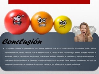  Lo expuesto durante la presentación nos permite sinterizar, que la ira como emoción incontrolada puede, afectar
negativamente de manera personal o en el aspecto social, la calidad de vida. Sin embargo, existen múltiples formulas a
desarrollar desde la identificación del problema, una serie de acciones orientadas al tratamiento y control de esta emoción lo
cual resulta imprescindible en el desarrollo positivo del individuo en sociedad. Estos aspectos representan una guía de
importante consumo para el estudiante de psicología y son a su vez referencia en el ejerció profesional.
Conclusión
 