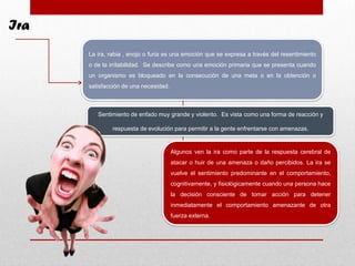 Ira
La ira, rabia , enojo o furia es una emoción que se expresa a través del resentimiento
o de la irritabilidad. Se describe como una emoción primaria que se presenta cuando
un organismo es bloqueado en la consecución de una meta o en la obtención o
satisfacción de una necesidad.
Sentimiento de enfado muy grande y violento. Es vista como una forma de reacción y
respuesta de evolución para permitir a la gente enfrentarse con amenazas.
Algunos ven la ira como parte de la respuesta cerebral de
atacar o huir de una amenaza o daño percibidos. La ira se
vuelve el sentimiento predominante en el comportamiento,
cognitivamente, y fisiológicamente cuando una persona hace
la decisión consciente de tomar acción para detener
inmediatamente el comportamiento amenazante de otra
fuerza externa.
 