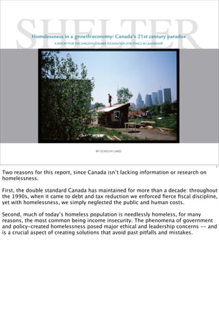 1

Two reasons for this report, since Canada isn’t lacking information or research on
homelessness.

First, the double standard Canada has maintained for more than a decade: throughout
the 1990s, when it came to debt and tax reduction we enforced ﬁerce ﬁscal discipline,
yet with homelessness, we simply neglected the public and human costs.

Second, much of today’s homeless population is needlessly homeless, for many
reasons, the most common being income insecurity. The phenomena of government
and policy-created homelessness posed major ethical and leadership concerns -- and
is a crucial aspect of creating solutions that avoid past pitfalls and mistakes.
 