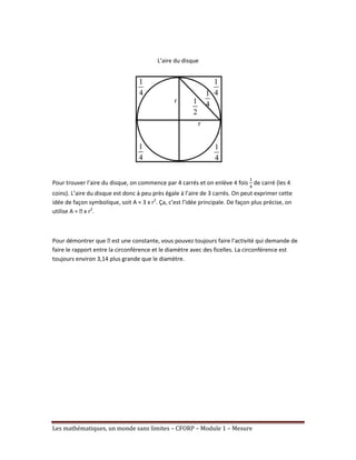 L’aire du disque
Pour trouver l’aire du disque, on commence par 4 carrés et on enlève 4 fois de carré (les 4
coins). L’aire du disque est donc à peu près égale à l’aire de 3 carrés. On peut exprimer cette
idée de façon symbolique, soit A ≈ 3 x r2. Ça, c’est l’idée principale. De façon plus précise, on
utilise A = ᴫ r2.
x
Pour démontrer que ᴫ une constante, vous pouvez toujours faire l’activité qui demande de
est
faire le rapport entre la circonférence et le diamètre avec des ficelles. La circonférence est
toujours environ 3,14 plus grande que le diamètre.
Les mathématiques, un monde sans limites – CFORP – Module 1 – Mesure