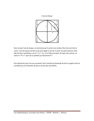 L’aire du disque
Pour trouver l’aire du disque, on commence par 4 carrés et on enlève 4 fois de carré (les 4
coins). L’aire du disque est donc à peu près égale à l’aire de 3 carrés. On peut exprimer cette
idée de façon symbolique, soit A ≈ 3 x r2. Ça, c’est l’idée principale. De façon plus précise, on
utilise A = Pi x r2. Quel est le symbole qui représente Pi ?
Pour démontrer que ᴫ une constante, faire l’activité qui demande de faire le rapport entre la
est
circonférence et le diamètre de divers cercles avec des ficelles.
Les mathématiques, un monde sans limites – CFORP – Module 1 – Mesure