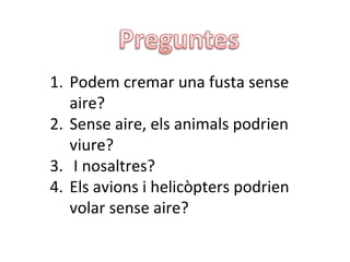 1. Podem cremar una fusta sense
   aire?
2. Sense aire, els animals podrien
   viure?
3. I nosaltres?
4. Els avions i helicòpters podrien
   volar sense aire?
 