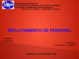 REPÚBLICA BOLIVARIANA DE VENEZUELA
MINISTERIO DEL PODER POPULAR PARA LA EDUCACIÓN SUPERIOR
UNIVERSIDAD NACIONAL EXPERIMENTAL SIMON RODRIGUEZ
NUCLEO: PALO VERDE - EXTENCIÓN LA GUAIRA
RECLUTAMIENTO DE PERSONAL
Participante:
Lairet Escobar CI:11.644.898
Facilitadora:
Arcaya León
MAIQUETIA, 02 DE SEPTIEMBRE 2020
 