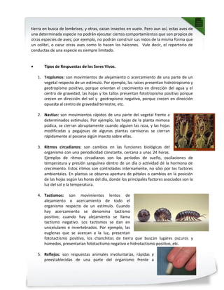 tierra en busca de lombrices, y otras, cazan insectos en vuelo. Pero aun así, estas aves de
una determinada especie no podrán ejecutar ciertos comportamientos que son propios de
otras especies de aves; por ejemplo, no podrán construir sus nidos de la misma forma que
un colibrí, o cazar otras aves como lo hacen los halcones. Vale decir, el repertorio de
conductas de una especie es siempre limitado.
 Tipos de Respuestas de los Seres Vivos.
1. Tropismos: son movimientos de alejamiento o acercamiento de una parte de un
vegetal respecto de un estímulo. Por ejemplo, las raíces presentan hidrotropismo y
geotropismo positivo, porque orientan el crecimiento en dirección del agua y el
centro de gravedad, las hojas y los tallos presentan fototropismo positivo porque
crecen en dirección del sol y geotropismo negativo, porque crecen en dirección
opuesta al centro de gravedad terrestre, etc.
2. Nastias: son movimientos rápidos de una parte del vegetal frente a
determinados estímulos. Por ejemplo, las hojas de la planta mimosa
púdica, se cierran abruptamente cuando alguien las roza, y las hojas
modificadas y pegajosas de algunas plantas carnívoras se cierran
rápidamente al posarse algún insecto sobre ellas.
3. Ritmos circadianos: son cambios en las funciones biológicas del
organismo con una periodicidad constante, cercana a unas 24 horas.
Ejemplos de ritmos circadianos son los períodos de sueño, oscilaciones de
temperatura y presión sanguínea dentro de un día o actividad de la hormona de
crecimiento. Estos ritmos son controlados internamente, no sólo por los factores
ambientales. En plantas se observa apertura de pétalos o cambios en la posición
de las hojas según las horas del día, donde los principales factores asociados son la
luz del sol y la temperatura.
4. Tactismos: son movimientos lentos de
alejamiento o acercamiento de todo el
organismo respecto de un estímulo. Cuando
hay acercamiento se denomina tactismo
positivo; cuando hay alejamiento se llama
tactismo negativo. Los tactismos se dan en
unicelulares e invertebrados. Por ejemplo, las
euglenas que se acercan a la luz, presentan
fototactismo positivo, los chanchitos de tierra que buscan lugares oscuros y
húmedos, presentarían fototactismo negativo e hidrotactismo positivo, etc.
5. Reflejos: son respuestas animales involuntarias, rápidas y
preestablecidas de una parte del organismo frente a
 