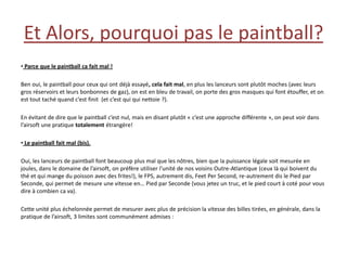 Et Alors, pourquoi pas le paintball?
• Parce que le paintball ca fait mal !

Ben oui, le paintball pour ceux qui ont déjà essayé, cela fait mal, en plus les lanceurs sont plutôt moches (avec leurs
gros réservoirs et leurs bonbonnes de gaz), on est en bleu de travail, on porte des gros masques qui font étouffer, et on
est tout taché quand c’est finit (et c’est qui qui nettoie ?).

En évitant de dire que le paintball c’est nul, mais en disant plutôt « c’est une approche différente », on peut voir dans
l’airsoft une pratique totalement étrangère!

• Le paintball fait mal (bis).

Oui, les lanceurs de paintball font beaucoup plus mal que les nôtres, bien que la puissance légale soit mesurée en
joules, dans le domaine de l’airsoft, on préfère utiliser l’unité de nos voisins Outre-Atlantique (ceux là qui boivent du
thé et qui mange du poisson avec des frites!), le FPS, autrement dis, Feet Per Second, re-autrement dis le Pied par
Seconde, qui permet de mesure une vitesse en… Pied par Seconde (vous jetez un truc, et le pied court à coté pour vous
dire à combien ca va).

Cette unité plus échelonnée permet de mesurer avec plus de précision la vitesse des billes tirées, en générale, dans la
pratique de l’airsoft, 3 limites sont communément admises :
 