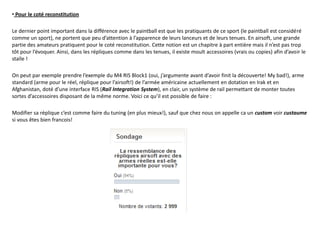 • Pour le coté reconstitution

Le dernier point important dans la différence avec le paintball est que les pratiquants de ce sport (le paintball est considéré
comme un sport), ne portent que peu d’attention à l’apparence de leurs lanceurs et de leurs tenues. En airsoft, une grande
partie des amateurs pratiquent pour le coté reconstitution. Cette notion est un chapitre à part entière mais il n’est pas trop
tôt pour l’évoquer. Ainsi, dans les répliques comme dans les tenues, il existe moult accessoires (vrais ou copies) afin d’avoir le
staïle !

On peut par exemple prendre l’exemple du M4 RIS Block1 (oui, j’argumente avant d’avoir finit la découverte! My bad!), arme
standard (arme pour le réel, réplique pour l’airsoft!) de l’armée américaine actuellement en dotation en Irak et en
Afghanistan, doté d’une interface RIS (Rail Integration System), en clair, un système de rail permettant de monter toutes
sortes d’accessoires disposant de la même norme. Voici ce qu’il est possible de faire :

Modifier sa réplique c’est comme faire du tuning (en plus mieux!), sauf que chez nous on appelle ca un custom voir custaume
si vous êtes bien francois!
 