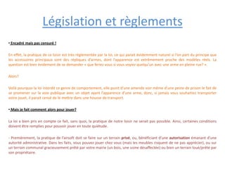 Législation et règlements
• Encadré mais pas censuré !

En effet, la pratique de ce loisir est très règlementée par la loi, ce qui parait évidemment naturel si l’on part du principe que
les accessoires principaux sont des répliques d’armes, dont l’apparence est extrêmement proche des modèles réels. La
question est bien évidement de se demander « que feriez vous si vous voyiez quelqu’un avec une arme en pleine rue? ».

Alors?

Voilà pourquoi la loi interdit ce genre de comportement, elle punit d’une amende voir même d’une peine de prison le fait de
se promener sur la voie publique avec un objet ayant l’apparence d’une arme, donc, si jamais vous souhaitiez transporter
votre jouet, il parait censé de le mettre dans une housse de transport.

• Mais je fait comment alors pour jouer?

La loi a bien pris en compte ce fait, sans quoi, la pratique de notre loisir ne serait pas possible. Ainsi, certaines conditions
doivent être remplies pour pouvoir jouer en toute quiétude.

- Premièrement, la pratique de l’airsoft doit se faire sur un terrain privé, ou, bénéficiant d’une autorisation émanant d’une
autorité administrative. Dans les faits, vous pouvez jouer chez vous (mais les meubles risquent de ne pas apprécier), ou sur
un terrain communal gracieusement prêté par votre mairie (un bois, une usine désaffectée) ou bien un terrain loué/prêté par
son propriétaire.
 
