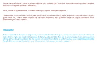 -Ensuite, chaque réplique d’airsoft ne doit pas dépasser les 2 joules (467fps), auquel cas elle serait automatiquement classée en
arme de 7ème catégorie (soumise à déclaration).

-Enfin, comme dis précédemment, il faut être majeur pour pouvoir participer aux parties.

Contrairement à ce que l’on peut penser, cette pratique n’est que peu encadré au regard du danger qu’elle présente au yeux du
grand public, soit, c’est en partie parce qu’elle est encore méconnue, mais également parce que jusqu’à aujourd’hui, aucun
problème majeur n’a été recensé!




•Et la sécurité?

Toute en restant de le domaine des règlements, mais en quittant celui de la loi pure, voici que nous arrivons dans le vif du sujet,
c’est-à-dire les règles qui encadrent la pratique de l’airsoft, celle-ci ont été fixés par la communautés et sont communément
admises par tous (ou presque), cela dis, elle peuvent varier selon les endroits, ce sont en quelque sorte les commandements de
l’airsoft. Elles peuvent paraître de bon sens, et le sont, mais il est toujours bon de les rappeler :
 