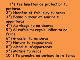 1°) Tes lunettes de protection tu
porteras
2°) Honnête et fair-play tu seras
3°) Bonne humeur et sourire tu
apporteras
4°) Au visage tu ne viseras
5°) Si rafale tu reçois, râler tu ne
feras
6°) Grossier tu ne seras
7°) Nature tu respecteras
8°) Alcool tu n'apporteras
9°) Mature tu seras
10°) Te prendre au sérieux tu ne feras
 