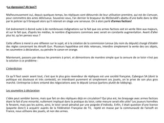 •La répression? Ah bon?!

Malheureusement oui, depuis quelques temps, les répliques sont détournés de leur utilisation première, qui est de s’amuser,
pour commettre des actes délictueux. Souvenez vous, l’an dernier le braqueur du McDonald’s abattu d’une balle dans la tête
par le policier qu’il braquait alors qu’il retenait en otage une serveuse. On à alors parlé d’armes factices!

Cet évènement à donné suite à de nombreuses indignations sur le fait que ces armes factices soit en vente libre aux majeurs,
et sur le fait que, d’après les médias, le nombre d’agressions commises avec serait en constante augmentation. Avant d’aller
plus loi, qu’en pensez vous ?

Cette affaire à mené à une réflexion sur le sujet, et à la création de la commission Leroux (du nom du député) chargé d’établir
des règles concernant les Airsoft Gun. Plusieurs hypothèse ont étés retenues, interdire simplement la vente des ces objets,
les soumettre à déclaration, ou peindre le canon en orange.

Maintenant, passons par-dessus les premiers à priori, et démontrons de manière simple que la censure de ce loisir n’est pas
la solution à ce problème :

L’interdiction

Ce qu’il faut savoir avant tout, c’est que le plus gros revendeur de répliques est une société française, Cybergun SA (dont la
politique est douteuse et très contesté), en interdisant purement et simplement ces jouets, on le prive de son plus gros
marché. L’entreprise à donc entamé des négociations avec le député Leroux (parlons plutôt de lobbying).

Les soumettre à déclaration

L’idée peut sembler bonne, mais que fait on des répliques déjà en circulation? Qui plus est, les braquage avec armes factices
étant le fait d’une minorité, nullement impliqué dans la pratique du loisir, cette mesure serait elle utile? Les joueurs honnêtes
le feraient, mais pas les autres, ainsi, le loisir serait pénalisé par une poignée d’individu. Enfin, il était question d’une licence
(payante donc!) à acquérir auprès de la Fédération Française de Tir, rejeté en masse par la communauté de l’airsoft en
France, nous utilisons des jouets, et non des armes.
 