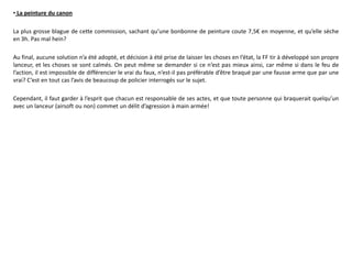• La peinture du canon

La plus grosse blague de cette commission, sachant qu’une bonbonne de peinture coute 7,5€ en moyenne, et qu’elle sèche
en 3h. Pas mal hein?

Au final, aucune solution n’a été adopté, et décision à été prise de laisser les choses en l’état, la FF tir à développé son propre
lanceur, et les choses se sont calmés. On peut même se demander si ce n’est pas mieux ainsi, car même si dans le feu de
l’action, il est impossible de différencier le vrai du faux, n’est-il pas préférable d’être braqué par une fausse arme que par une
vrai? C’est en tout cas l’avis de beaucoup de policier interrogés sur le sujet.

Cependant, il faut garder à l’esprit que chacun est responsable de ses actes, et que toute personne qui braquerait quelqu’un
avec un lanceur (airsoft ou non) commet un délit d’agression à main armée!
 