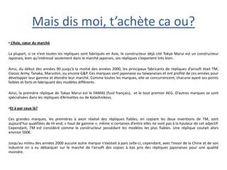 Mais dis moi, t’achète ca ou?
• L’Asie, cœur du marché

La plupart, si ce n’est toutes les répliques sont fabriqués en Asie, le constructeur déjà cité Tokyo Marui est un constructeur
Japonais, bien qu’intéressé seulement dans le marché japonais, ses répliques s’exportent très bien.

Ainsi, du début des années 90 jusqu’à la moitié des années 2000, les principaux fabricants de répliques d’airsoft était TM,
Classic Army, Tanaka, Marushin, ou encore G&P. Ces marques sont japonaise ou taïwanaises et ont profité de ces années pour
développer leur gamme et étendre leur marché. Comme toutes les marques, elle se concurrencent, chacune ayant ses points
faibles et forts et fabriquant des modèles différents.

Ainsi, la première réplique de Tokyo Marui est le FAMAS (fusil français), et le tout premier AEG. D’autres marques se sont
spécialisées dans les répliques d’Armalites ou de Kalashnikovs.

•Et à par ceux là?

Ces grandes marques, les premières à avoir réalisé des répliques fiables, en copiant les deux inventions de TM, sont
aujourd’hui qualifiées de Hi-end, « haut de gamme », même si certaines d’entre elles ne sont pas à la hauteur de cet adjectif.
Cependant, TM est considéré comme le constructeur possédant les modèles les plus fiables. Une réplique coutait alors
environ 500€.

Jusqu’au milieu des années 2000 aucune autre marque n’existait à pars celle-ci, cependant, avec l’essor de la Chine et de son
industrie on a vu débarquer sur le marché de l’airsoft des copies à bas prix des répliques japonaises pour une qualité
moindre.
 