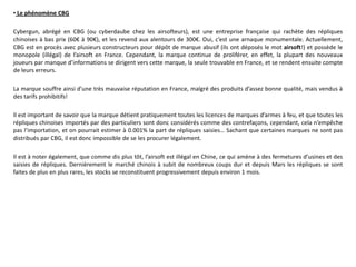 • Le phénomène CBG

Cybergun, abrégé en CBG (ou cyberdaube chez les airsofteurs), est une entreprise française qui rachète des répliques
chinoises à bas prix (60€ à 90€), et les revend aux alentours de 300€. Oui, c’est une arnaque monumentale. Actuellement,
CBG est en procès avec plusieurs constructeurs pour dépôt de marque abusif (ils ont déposés le mot airsoft!) et possède le
monopole (illégal) de l’airsoft en France. Cependant, la marque continue de proliférer, en effet, la plupart des nouveaux
joueurs par manque d’informations se dirigent vers cette marque, la seule trouvable en France, et se rendent ensuite compte
de leurs erreurs.

La marque souffre ainsi d’une très mauvaise réputation en France, malgré des produits d’assez bonne qualité, mais vendus à
des tarifs prohibitifs!

Il est important de savoir que la marque détient pratiquement toutes les licences de marques d’armes à feu, et que toutes les
répliques chinoises importés par des particuliers sont donc considérés comme des contrefaçons, cependant, cela n’empêche
pas l’importation, et on pourrait estimer à 0.001% la part de répliques saisies… Sachant que certaines marques ne sont pas
distribués par CBG, il est donc impossible de se les procurer légalement.

Il est à noter également, que comme dis plus tôt, l’airsoft est illégal en Chine, ce qui amène à des fermetures d’usines et des
saisies de répliques. Dernièrement le marché chinois à subit de nombreux coups dur et depuis Mars les répliques se sont
faites de plus en plus rares, les stocks se reconstituent progressivement depuis environ 1 mois.
 