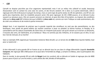 •    L’OP

L’airsoft ne dispose peut-être pas d’un organisme représentatif, mais il est un milieu très collectif et soudé, beaucoup
d’association sont en contact les unes avec les autres, et des forums existent. On à donc vu la partie dominicale, celle-ci
regroupe entre 40 et 60 joueurs la plupart du temps, mais un autre type de partie existe, les OP, de opération, une OP est une
partie plus importante, dont les modalités peuvent varier. Elle peut regrouper de 30 à 4000 joueurs, et se déroule le plus
souvent sur plusieurs jours. Elle est souvent annoncé via internet, et peut être libre d’inscription, ou imposer des conditions
telles qu’un dress code (OP à thème tels que la WWII), le dress code est, comme son nom l’indique un code vestimentaire, afin
de créer une ambiance et de rendre la partie immersive !

Malgré tout, il est important de préciser que la grande majorité des airsofteurs ne sont pas des paramilitaires, ou des
fanatiques, mais plutôt de grand enfants qui veulent continuer à jouer au pistolet! La bonne humeur, le fairplay, et la
camaraderie sont les valeurs essentielles de notre loisir, et n’importe quel joueur sait qu’en venant sur le terrain un dimanche,
il trouvera des amis, de l’adrénaline, et un barbecue ! Nous ne sommes pas des militaires, et ne voulons pas en être, le seul
but c’est de s’amuser, et ca marche!

Voici un exemple d’OP, organisé par l’association bretonne West-Airsoft, sur un terrain dis de CQB (Close Quarter Battle), loué
pour un week-end :



A titre informatif, la plus grande OP en France et qui se déroule tous les ans dans le village d’Amnéville s’appelle Amnéville
Conquest, elle regroupe 300 à 400 joueurs et se joue dans l’ensemble du village, y compris le château, avec la participation des
habitants.
Dans le monde, la plus grande OP est celle de Berget (suivi du numéro), elle se déroule en Suède et regroupe plus de 4000
joueurs pours 4 jours sur une île entière, y sont utilisés des 4x4, blindés et hélicoptères.
 